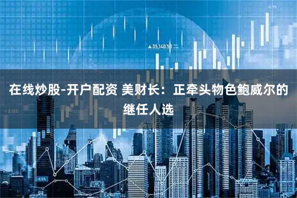在线炒股-开户配资 美财长：正牵头物色鲍威尔的继任人选