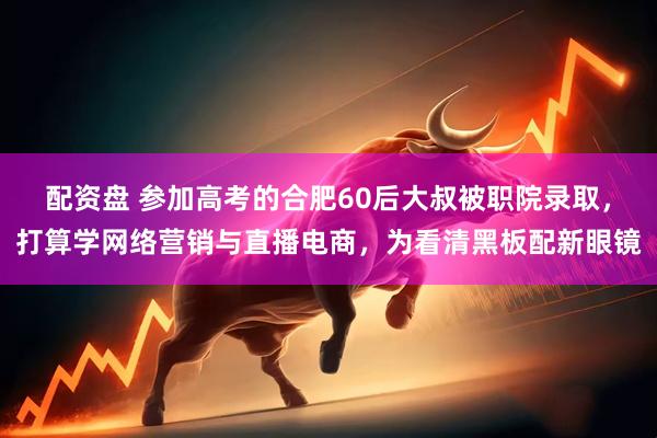 配资盘 参加高考的合肥60后大叔被职院录取，打算学网络营销与直播电商，为看清黑板配新眼镜