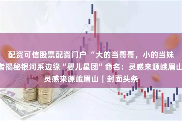 配资可信股票配资门户 “大的当哥哥，小的当妹妹！”发现者揭秘银河系边缘“婴儿星团”命名：灵感来源峨眉山｜封面头条