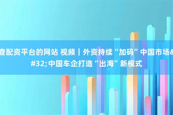 查配资平台的网站 视频｜外资持续“加码”中国市场 中国车企打造“出海”新模式