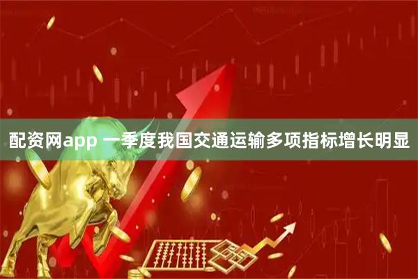 配资网app 一季度我国交通运输多项指标增长明显