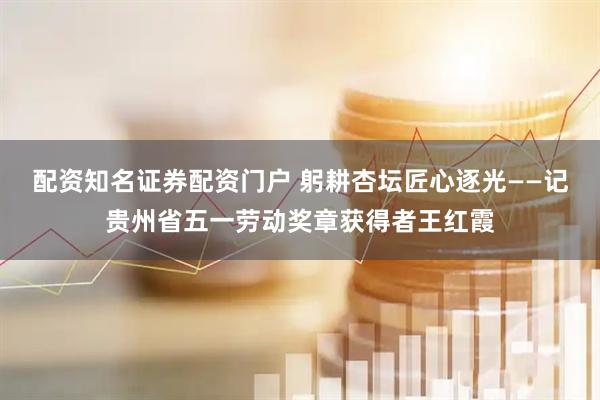 配资知名证券配资门户 躬耕杏坛匠心逐光——记贵州省五一劳动奖章获得者王红霞