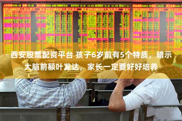 西安股票配资平台 孩子6岁前有5个特质，暗示大脑前额叶发达，家长一定要好好培养