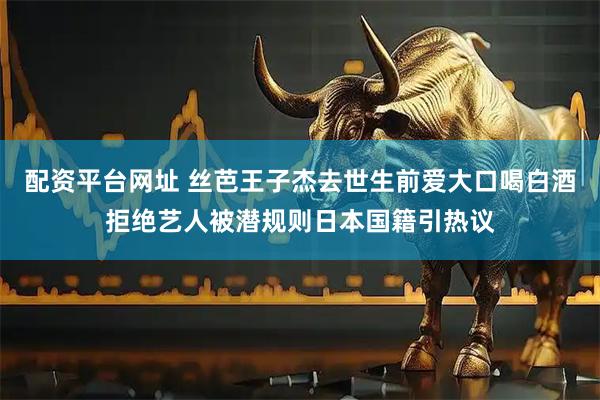 配资平台网址 丝芭王子杰去世生前爱大口喝白酒拒绝艺人被潜规则日本国籍引热议