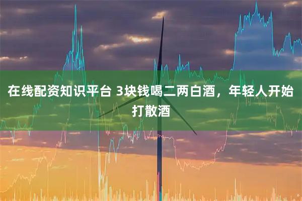 在线配资知识平台 3块钱喝二两白酒，年轻人开始打散酒