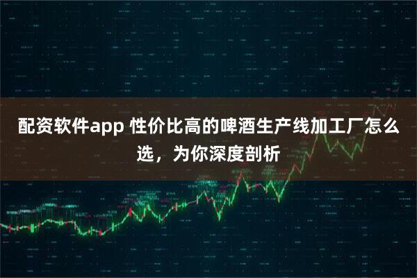 配资软件app 性价比高的啤酒生产线加工厂怎么选，为你深度剖析