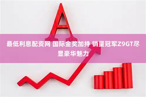 最低利息配资网 国际金奖加持 销量冠军Z9GT尽显豪华魅力