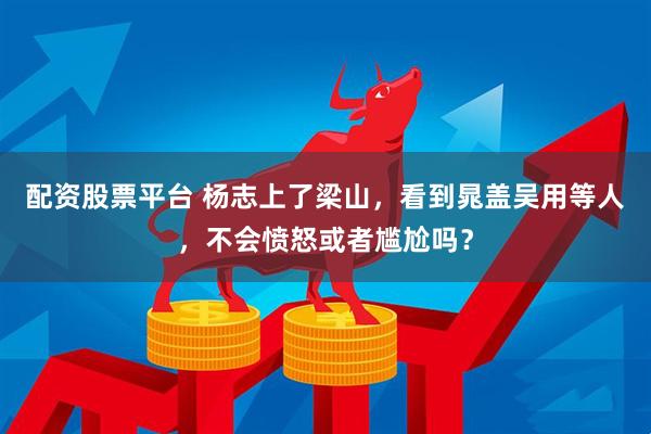 配资股票平台 杨志上了梁山，看到晁盖吴用等人，不会愤怒或者尴尬吗？