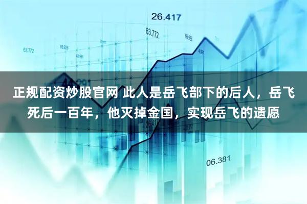正规配资炒股官网 此人是岳飞部下的后人，岳飞死后一百年，他灭掉金国，实现岳飞的遗愿