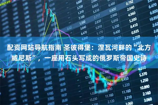 配资网站导航指南 圣彼得堡：涅瓦河畔的“北方威尼斯”，一座用石头写成的俄罗斯帝国史诗