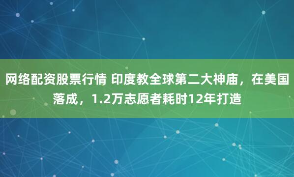 网络配资股票行情 印度教全球第二大神庙，在美国落成，1.2万志愿者耗时12年打造