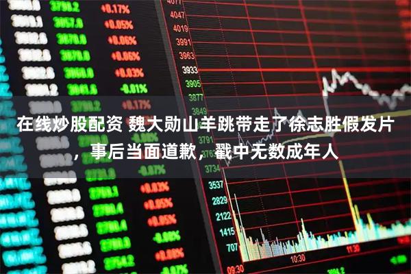 在线炒股配资 魏大勋山羊跳带走了徐志胜假发片，事后当面道歉，戳中无数成年人