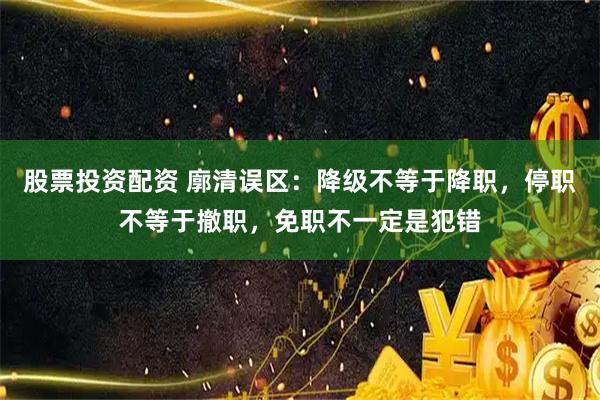 股票投资配资 廓清误区：降级不等于降职，停职不等于撤职，免职不一定是犯错