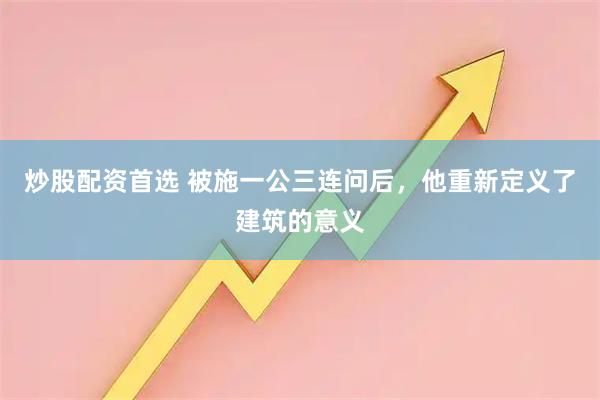 炒股配资首选 被施一公三连问后，他重新定义了建筑的意义