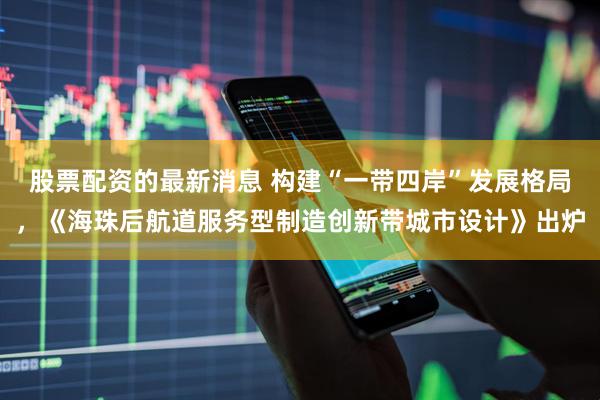 股票配资的最新消息 构建“一带四岸”发展格局，《海珠后航道服务型制造创新带城市设计》出炉